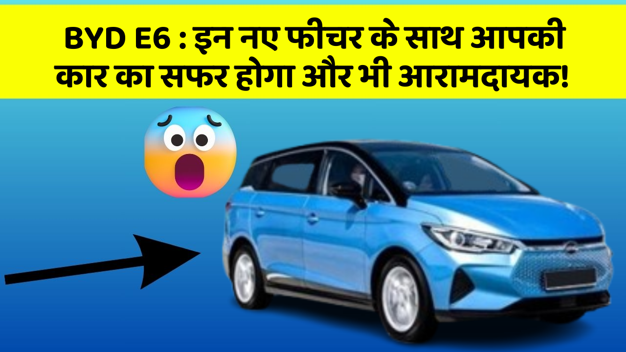 BYD E6: इन नए फीचर के साथ आपकी कार का सफर होगा और भी आरामदायक!