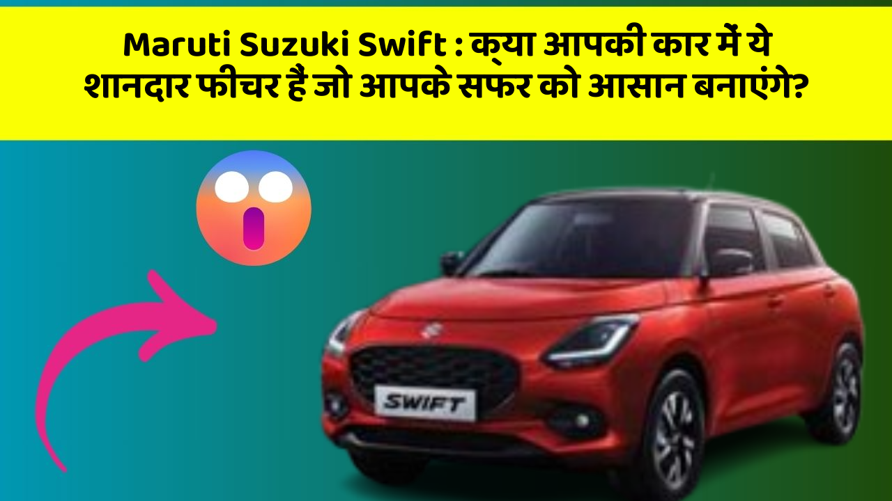Maruti Suzuki Swift: क्या आपकी कार में ये शानदार फीचर हैं जो आपके सफर को आसान बनाएंगे?